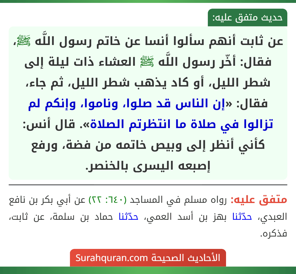 عن ثابت أنهم سألوا أنسا عن خاتم رسول اللَّه ﷺ، فقال: أخّر رسول اللَّه ﷺ العشاء ذات ليلة إلى شطر الليل، أو كاد يذهب شطر الليل، ثم جاء، فقال: «إن الناس قد صلوا، وناموا، وإنكم لم تزالوا في صلاة ما انتظرتم الصلاة». قال أنس: كأني أنظر إلى وبيص خاتمه من فضة، ورفع إصبعه اليسرى بالخنصر.