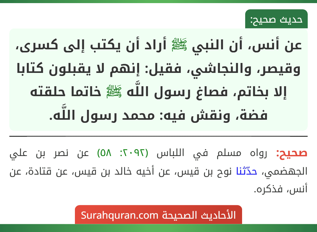 عن أنس، أن النبي ﷺ أراد أن يكتب إلى كسرى، وقيصر، والنجاشي، فقيل: إنهم لا يقبلون كتابا إلا بخاتم، فصاغ رسول اللَّه ﷺ خاتما حلقته فضة، ونقش فيه: محمد رسول اللَّه.