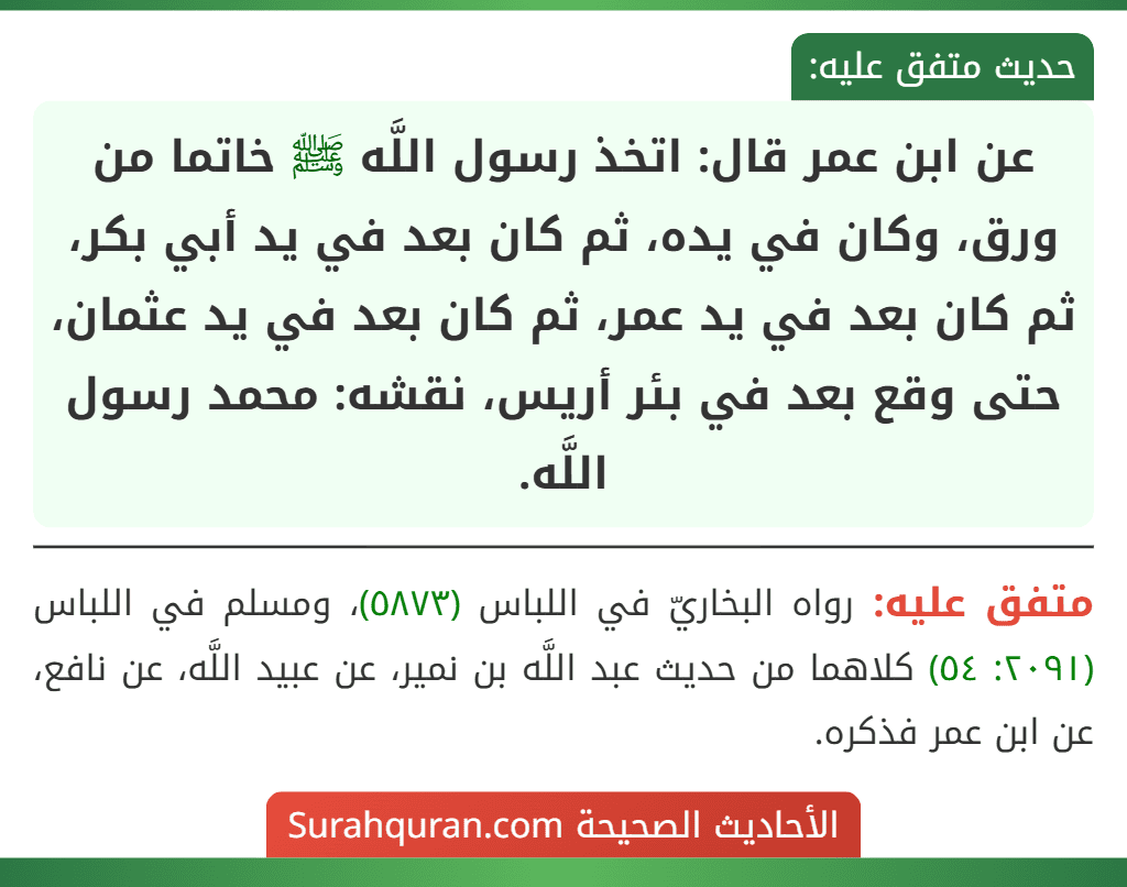 عن ابن عمر قال: اتخذ رسول اللَّه ﷺ خاتما من ورق، وكان في يده، ثم كان بعد في يد أبي بكر، ثم كان بعد في يد عمر، ثم كان بعد في يد عثمان، حتى وقع بعد في بئر أريس، نقشه: محمد رسول اللَّه.