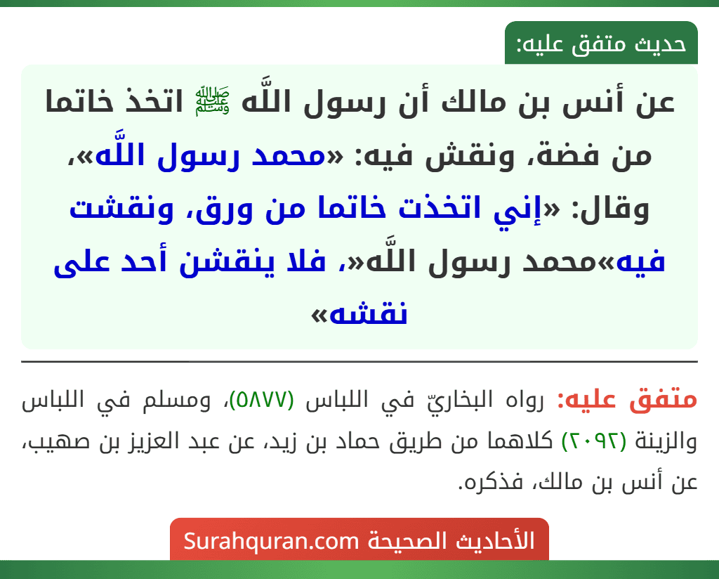عن أنس بن مالك أن رسول اللَّه ﷺ اتخذ خاتما من فضة، ونقش فيه: «محمد رسول اللَّه»، وقال: «إني اتخذت خاتما من ورق، ونقشت فيه»محمد رسول اللَّه«، فلا ينقشن أحد على نقشه»