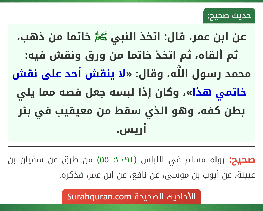 عن ابن عمر، قال: اتخذ النبي ﷺ خاتما من ذهب، ثم ألقاه، ثم اتخذ خاتما من ورق ونقش فيه: محمد رسول اللَّه، وقال: «لا ينقش أحد على نقش خاتمي هذا»، وكان إذا لبسه جعل فصه مما يلي بطن كفه، وهو الذي سقط من معيقيب في بئر أريس.