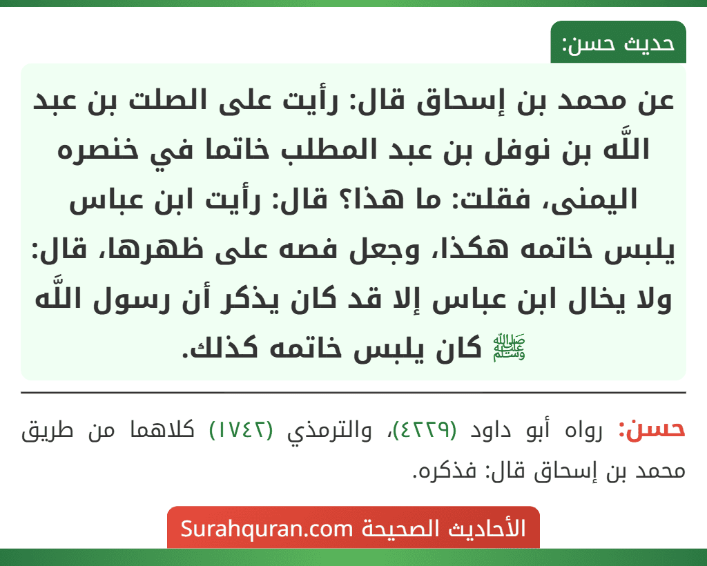 عن محمد بن إسحاق قال: رأيت على الصلت بن عبد اللَّه بن نوفل بن عبد المطلب خاتما في خنصره اليمنى، فقلت: ما هذا؟ قال: رأيت ابن عباس يلبس خاتمه هكذا، وجعل فصه على ظهرها، قال: ولا يخال ابن عباس إلا قد كان يذكر أن رسول اللَّه ﷺ كان يلبس خاتمه كذلك.