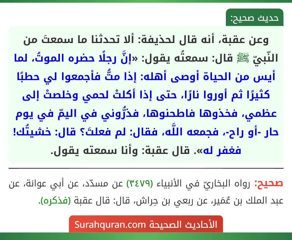 وعن عقبة، أنه قال لحذيفة: ألا تحدثنا ما سمعتَ من النّبيّ ﷺ قال: سمعتُه يقول: «إنَّ رجلًا حضره الموتُ، لما أيس من الحياة أوصى أهله: إذا متُّ فأجمعوا لي حطبًا كثيرًا ثم أوروا نارًا، حتى إذا أكلتْ لحمي وخلصتْ إلى عظمي، فخذوها فاطحنوها، فذرُّوني في اليمّ في يوم حار -أو راح-، فجمعه اللَّه، فقال: لم فعلتَ؟ قال: خشيتُك! فغفر له». قال عقبة: وأنا سمعته يقول.