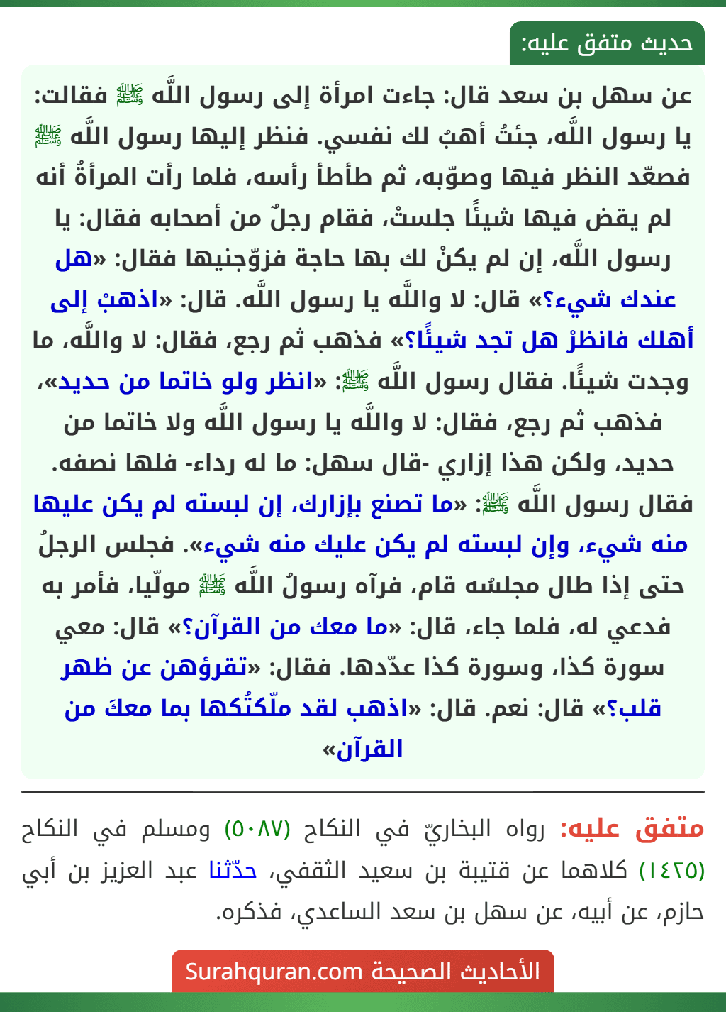 عن سهل بن سعد قال: جاءت امرأة إلى رسول اللَّه ﷺ فقالت: يا رسول اللَّه، جئتُ أهبُ لك نفسي. فنظر إليها رسول اللَّه ﷺ فصعّد النظر فيها وصوّبه، ثم طأطأ رأسه، فلما رأت المرأةُ أنه لم يقض فيها شيئًا جلستْ، فقام رجلٌ من أصحابه فقال: يا رسول اللَّه، إن لم يكنْ لك بها حاجة فزوّجنيها فقال: «هل عندك شيء؟» قال: لا واللَّه يا رسول اللَّه. قال: «اذهبْ إلى أهلك فانظرْ هل تجد شيئًا؟» فذهب ثم رجع، فقال: لا واللَّه، ما وجدت شيئًا. فقال رسول اللَّه ﷺ: «انظر ولو خاتما من حديد»، فذهب ثم رجع، فقال: لا واللَّه يا رسول اللَّه ولا خاتما من حديد، ولكن هذا إزاري -قال سهل: ما له رداء- فلها نصفه. فقال رسول اللَّه ﷺ: «ما تصنع بإزارك، إن لبسته لم يكن عليها منه شيء، وإن لبسته لم يكن عليك منه شيء». فجلس الرجلُ حتى إذا طال مجلسُه قام، فرآه رسولُ اللَّه ﷺ مولّيا، فأمر به فدعي له، فلما جاء، قال: «ما معك من القرآن؟» قال: معي سورة كذا، وسورة كذا عدّدها. فقال: «تقرؤهن عن ظهر قلب؟» قال: نعم. قال: «اذهب لقد ملّكتُكها بما معكَ من القرآن»
