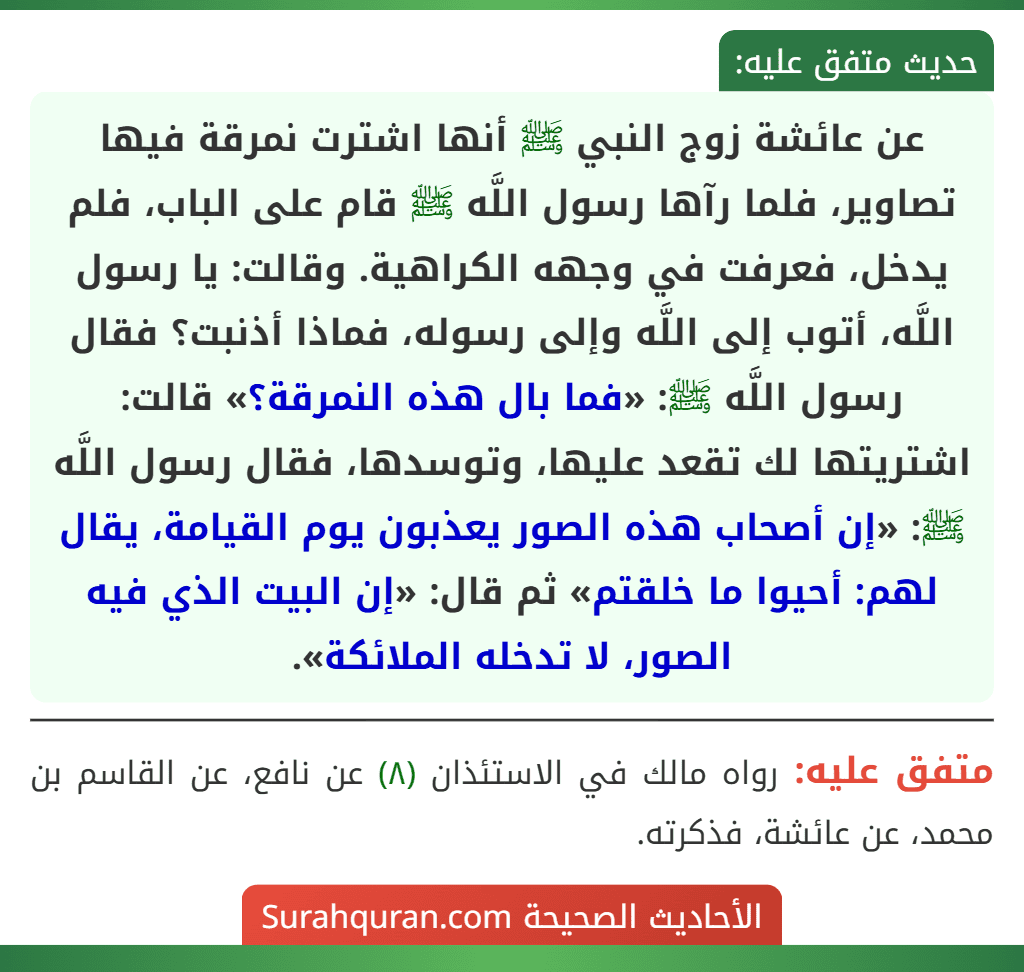 عن عائشة زوج النبي ﷺ أنها اشترت نمرقة فيها تصاوير، فلما رآها رسول اللَّه ﷺ قام على الباب، فلم يدخل، فعرفت في وجهه الكراهية. وقالت: يا رسول اللَّه، أتوب إلى اللَّه وإلى رسوله، فماذا أذنبت؟ فقال رسول اللَّه ﷺ: «فما بال هذه النمرقة؟» قالت: اشتريتها لك تقعد عليها، وتوسدها، فقال رسول اللَّه ﷺ: «إن أصحاب هذه الصور يعذبون يوم القيامة، يقال لهم: أحيوا ما خلقتم» ثم قال: «إن البيت الذي فيه الصور، لا تدخله الملائكة».