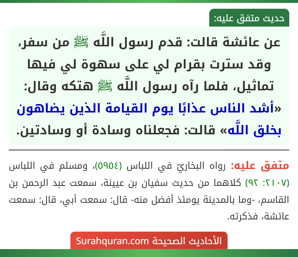 عن عائشة قالت: قدم رسول اللَّه ﷺ من سفر، وقد سترت بقرام لي على سهوة لي فيها تماثيل، فلما رآه رسول اللَّه ﷺ هتكه وقال: «أشد الناس عذابًا يوم القيامة الذين يضاهون بخلق اللَّه» قالت: فجعلناه وسادة أو وسادتين. عن عائشة قالت: قدم رسول اللَّه ﷺ من سفر، وقد سترت بقرام لي على سهوة لي فيها تماثيل، فلما رآه رسول اللَّه ﷺ هتكه وقال: «أشد الناس عذابًا يوم القيامة الذين يضاهون بخلق اللَّه» قالت: فجعلناه وسادة أو وسادتين.