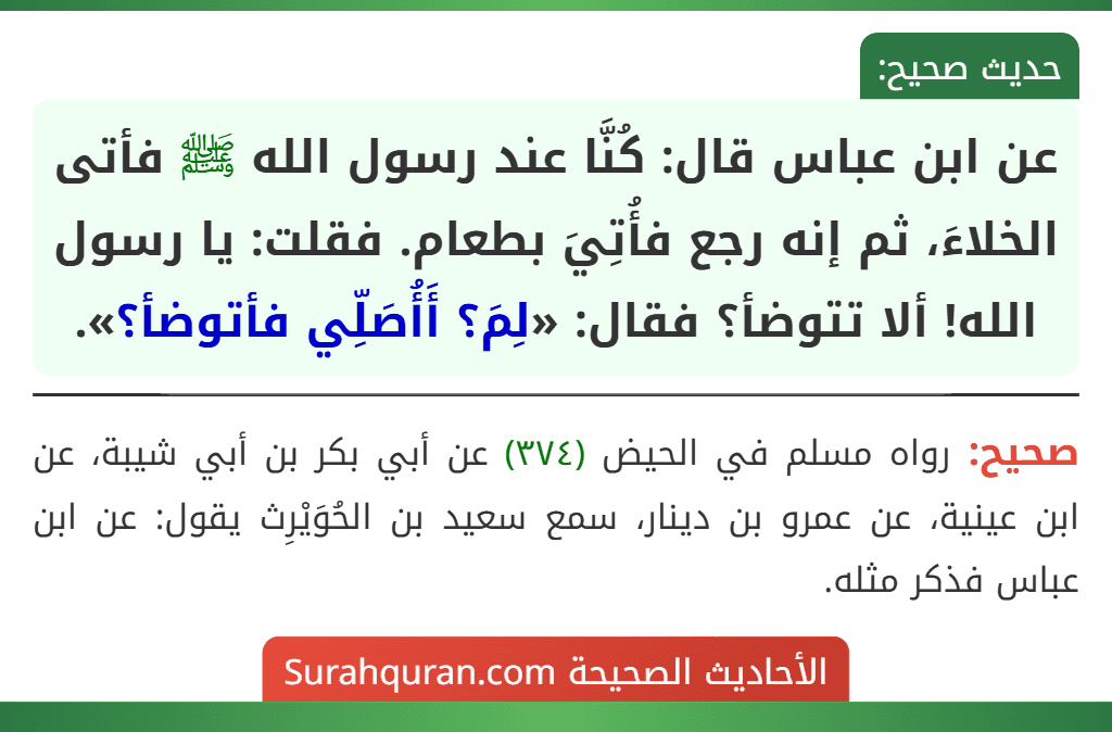 عن ابن عباس قال: كُنَّا عند رسول الله ﷺ فأتى الخلاءَ، ثم إنه رجع فأُتِيَ بطعام. فقلت: يا رسول الله! ألا تتوضأ؟ فقال: «لِمَ؟ أَأُصَلِّي فأتوضأ؟».