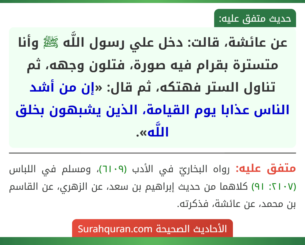 عن عائشة، قالت: دخل علي رسول اللَّه ﷺ وأنا متسترة بقرام فيه صورة، فتلون وجهه، ثم تناول الستر فهتكه، ثم قال: «إن من أشد الناس عذابا يوم القيامة، الذين يشبهون بخلق اللَّه».