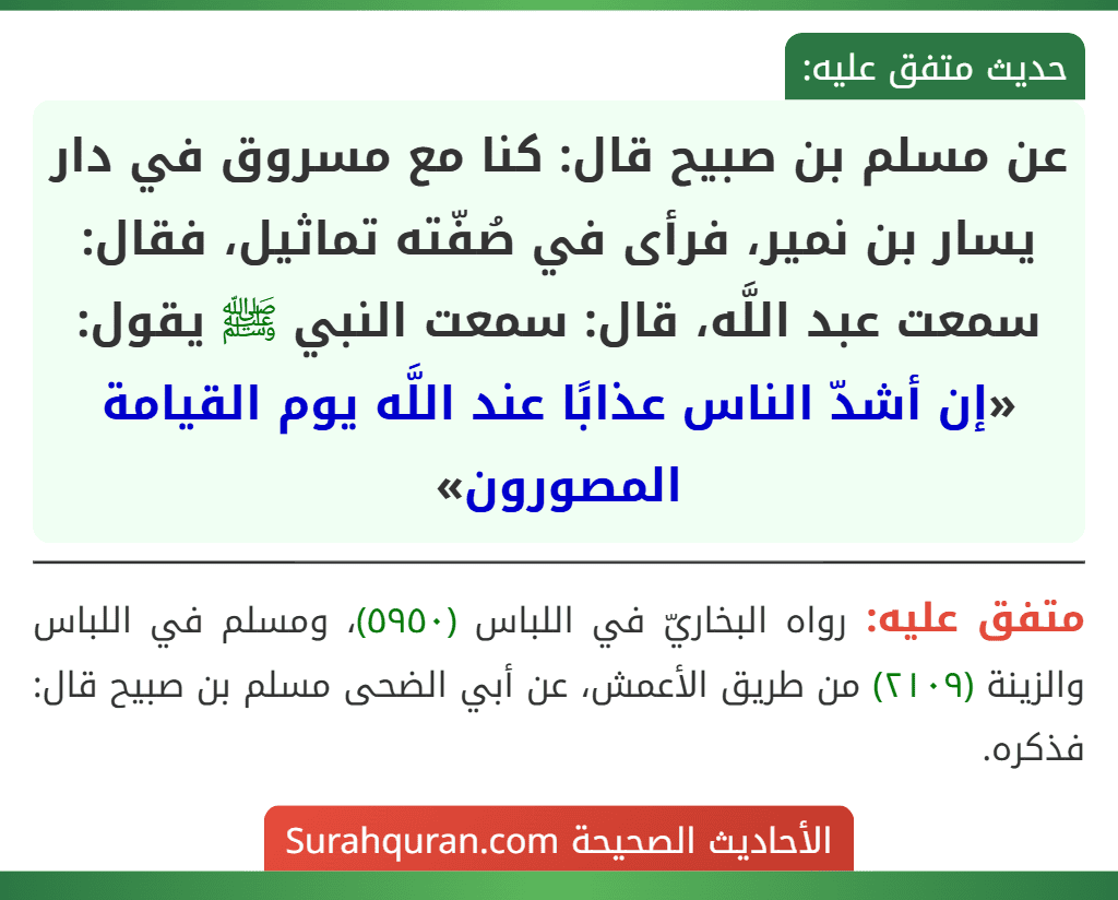 عن مسلم بن صبيح قال: كنا مع مسروق في دار يسار بن نمير، فرأى في صُفّته تماثيل، فقال: سمعت عبد اللَّه، قال: سمعت النبي ﷺ يقول: «إن أشدّ الناس عذابًا عند اللَّه يوم القيامة المصورون»