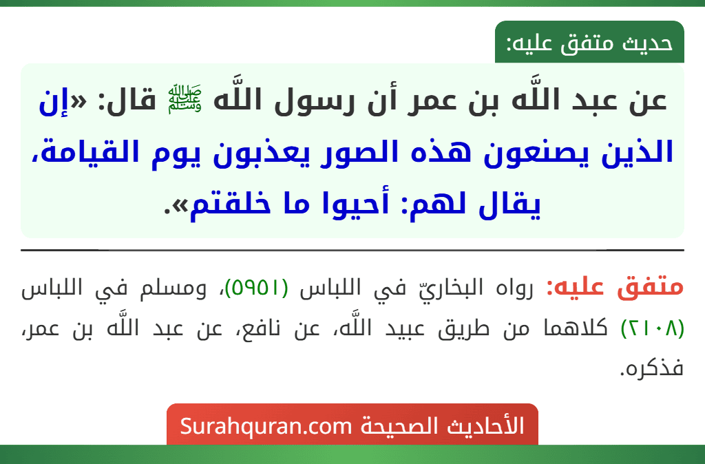 عن عبد اللَّه بن عمر أن رسول اللَّه ﷺ قال: «إن الذين يصنعون هذه الصور يعذبون يوم القيامة، يقال لهم: أحيوا ما خلقتم». عن عبد اللَّه بن عمر أن رسول اللَّه ﷺ قال: «إن الذين يصنعون هذه الصور يعذبون يوم القيامة، يقال لهم: أحيوا ما خلقتم».