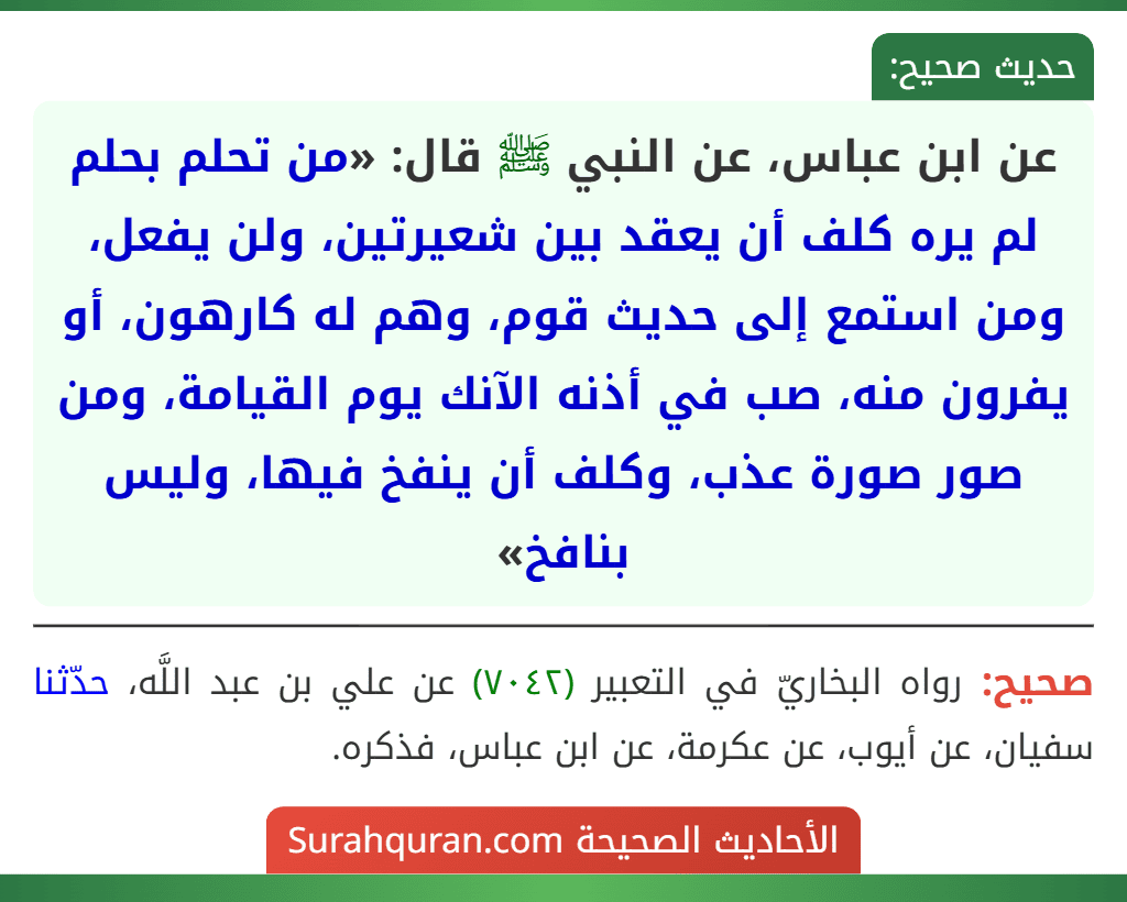 عن ابن عباس، عن النبي ﷺ قال: «من تحلم بحلم لم يره كلف أن يعقد بين شعيرتين، ولن يفعل، ومن استمع إلى حديث قوم، وهم له كارهون، أو يفرون منه، صب في أذنه الآنك يوم القيامة، ومن صور صورة عذب، وكلف أن ينفخ فيها، وليس بنافخ»