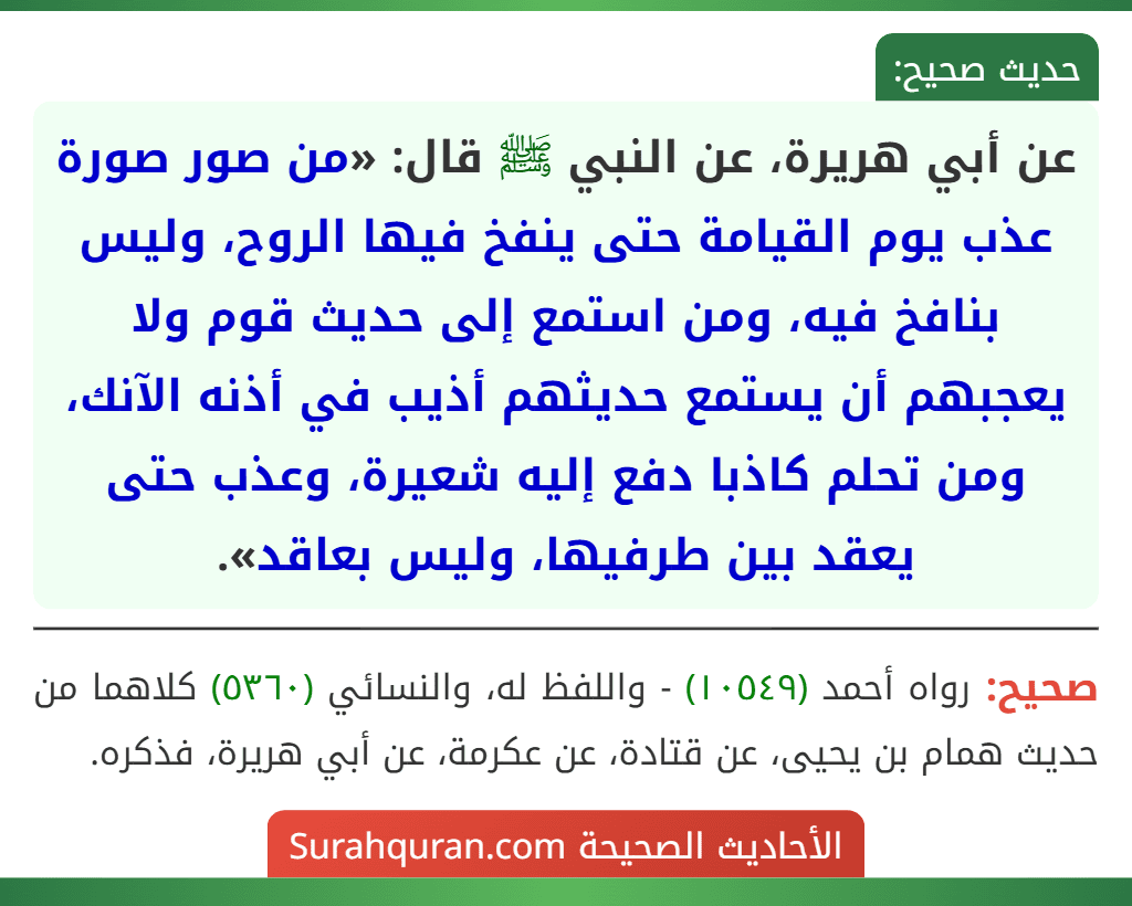 عن أبي هريرة، عن النبي ﷺ قال: «من صور صورة عذب يوم القيامة حتى ينفخ فيها الروح، وليس بنافخ فيه، ومن استمع إلى حديث قوم ولا يعجبهم أن يستمع حديثهم أذيب في أذنه الآنك، ومن تحلم كاذبا دفع إليه شعيرة، وعذب حتى يعقد بين طرفيها، وليس بعاقد».