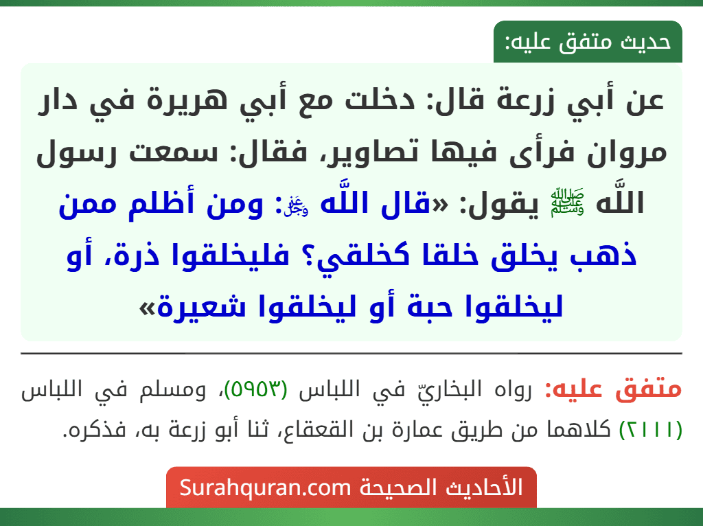عن أبي زرعة قال: دخلت مع أبي هريرة في دار مروان فرأى فيها تصاوير، فقال: سمعت رسول اللَّه ﷺ يقول: «قال اللَّه ﷿: ومن أظلم ممن ذهب يخلق خلقا كخلقي؟ فليخلقوا ذرة، أو ليخلقوا حبة أو ليخلقوا شعيرة» عن أبي زرعة قال: دخلت مع أبي هريرة في دار مروان فرأى فيها تصاوير، فقال: سمعت رسول اللَّه ﷺ يقول: «قال اللَّه ﷿: ومن أظلم ممن ذهب يخلق خلقا كخلقي؟ فليخلقوا ذرة، أو ليخلقوا حبة أو ليخلقوا شعيرة»