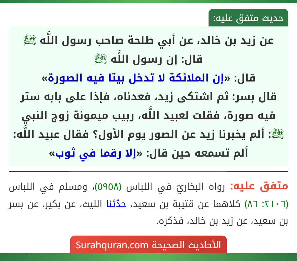 عن زيد بن خالد، عن أبي طلحة صاحب رسول اللَّه ﷺ قال: إن رسول اللَّه ﷺ
قال: «إن الملائكة لا تدخل بيتا فيه الصورة»
قال بسر: ثم اشتكى زيد، فعدناه، فإذا على بابه ستر فيه صورة، فقلت لعبيد اللَّه، ربيب ميمونة زوج النبي ﷺ: ألم يخبرنا زيد عن الصور يوم الأول؟ فقال عبيد اللَّه: ألم تسمعه حين قال: «إلا رقما في ثوب» عن زيد بن خالد، عن أبي طلحة صاحب رسول اللَّه ﷺ قال: إن رسول اللَّه ﷺ
قال: «إن الملائكة لا تدخل بيتا فيه الصورة»
قال بسر: ثم اشتكى زيد، فعدناه، فإذا على بابه ستر فيه صورة، فقلت لعبيد اللَّه، ربيب ميمونة زوج النبي ﷺ: ألم يخبرنا زيد عن الصور يوم الأول؟ فقال عبيد اللَّه: ألم تسمعه حين قال: «إلا رقما في ثوب»