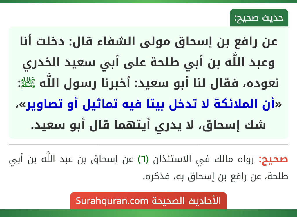 عن رافع بن إسحاق مولى الشفاء قال: دخلت أنا وعبد اللَّه بن أبي طلحة على أبي سعيد الخدري نعوده، فقال لنا أبو سعيد: أخبرنا رسول اللَّه ﷺ: «أن الملائكة لا تدخل بيتا فيه تماثيل أو تصاوير»، شك إسحاق، لا يدري أيتهما قال أبو سعيد.