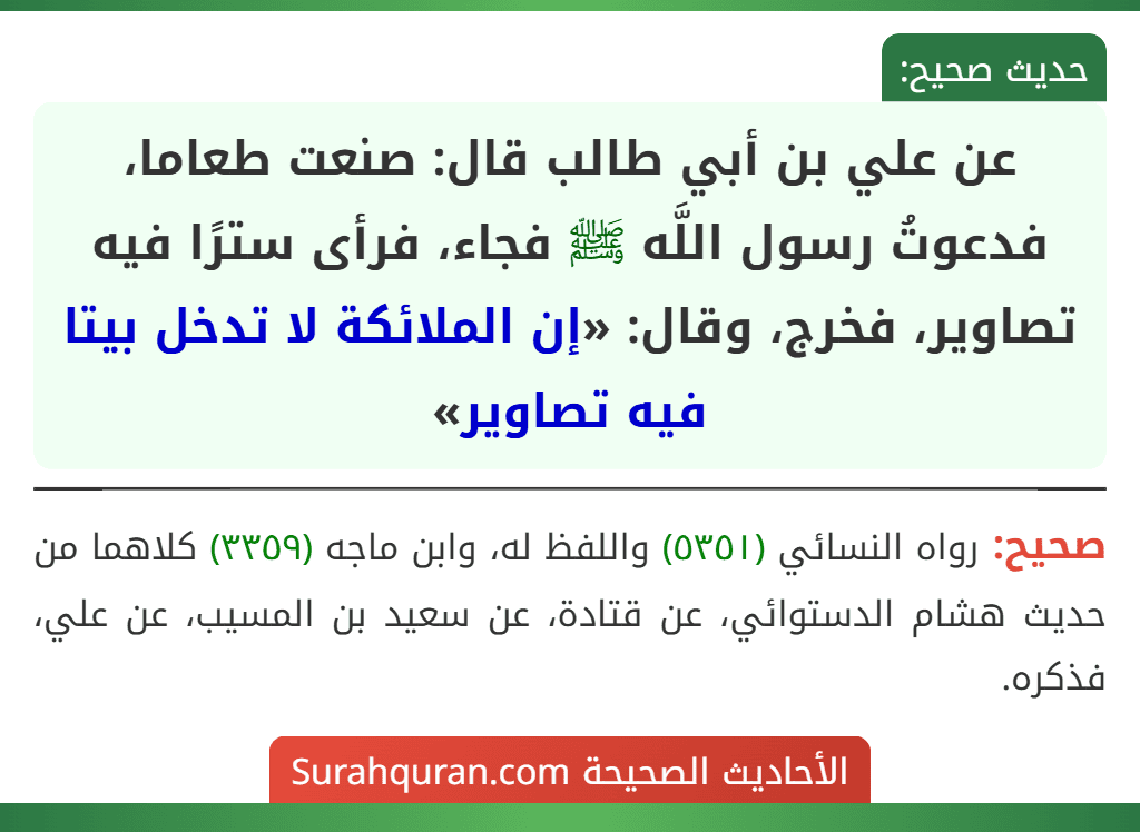 عن علي بن أبي طالب قال: صنعت طعاما، فدعوتُ رسول اللَّه ﷺ فجاء، فرأى سترًا فيه تصاوير، فخرج، وقال: «إن الملائكة لا تدخل بيتا فيه تصاوير» عن علي بن أبي طالب قال: صنعت طعاما، فدعوتُ رسول اللَّه ﷺ فجاء، فرأى سترًا فيه تصاوير، فخرج، وقال: «إن الملائكة لا تدخل بيتا فيه تصاوير»