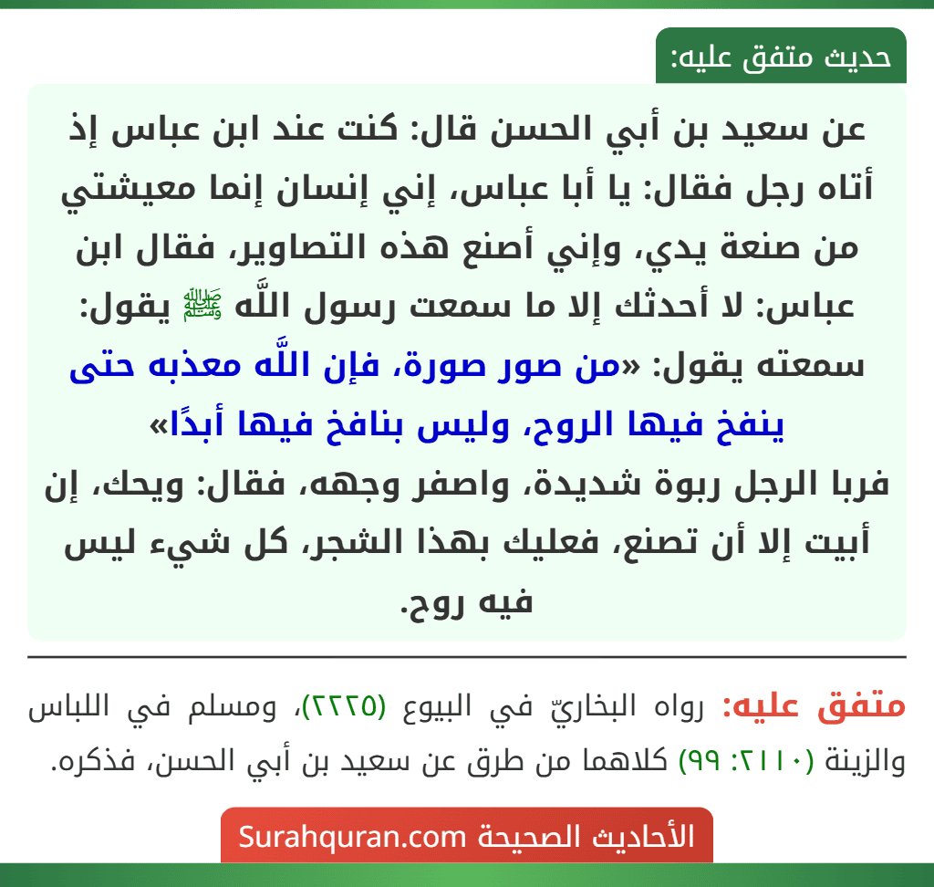 عن سعيد بن أبي الحسن قال: كنت عند ابن عباس إذ أتاه رجل فقال: يا أبا عباس، إني إنسان إنما معيشتي من صنعة يدي، وإني أصنع هذه التصاوير، فقال ابن عباس: لا أحدثك إلا ما سمعت رسول اللَّه ﷺ يقول: سمعته يقول: «من صور صورة، فإن اللَّه معذبه حتى ينفخ فيها الروح، وليس بنافخ فيها أبدًا»
فربا الرجل ربوة شديدة، واصفر وجهه، فقال: ويحك، إن أبيت إلا أن تصنع، فعليك بهذا الشجر، كل شيء ليس فيه روح.