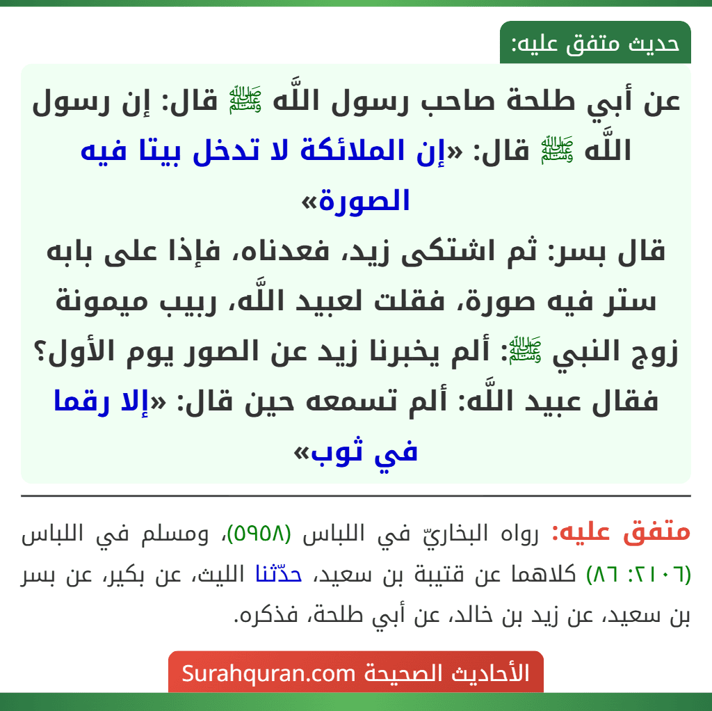 عن أبي طلحة صاحب رسول اللَّه ﷺ قال: إن رسول اللَّه ﷺ قال: «إن الملائكة لا تدخل بيتا فيه الصورة»
قال بسر: ثم اشتكى زيد، فعدناه، فإذا على بابه ستر فيه صورة، فقلت لعبيد اللَّه، ربيب ميمونة زوج النبي ﷺ: ألم يخبرنا زيد عن الصور يوم الأول؟ فقال عبيد اللَّه: ألم تسمعه حين قال: «إلا رقما في ثوب»