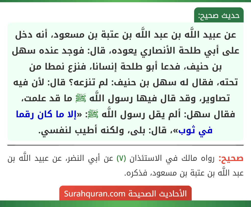 عن عبيد اللَّه بن عبد اللَّه بن عتبة بن مسعود، أنه دخل على أبي طلحة الأنصاري يعوده، قال: فوجد عنده سهل بن حنيف، فدعا أبو طلحة إنسانا، فنزع نمطا من
تحته، فقال له سهل بن حنيف: لم تنزعه؟ قال: لأن فيه تصاوير، وقد قال فيها رسول اللَّه ﷺ ما قد علمت، فقال سهل: ألم يقل رسول اللَّه ﷺ: «إلا ما كان رقما في ثوب»، قال: بلى، ولكنه أطيب لنفسي.