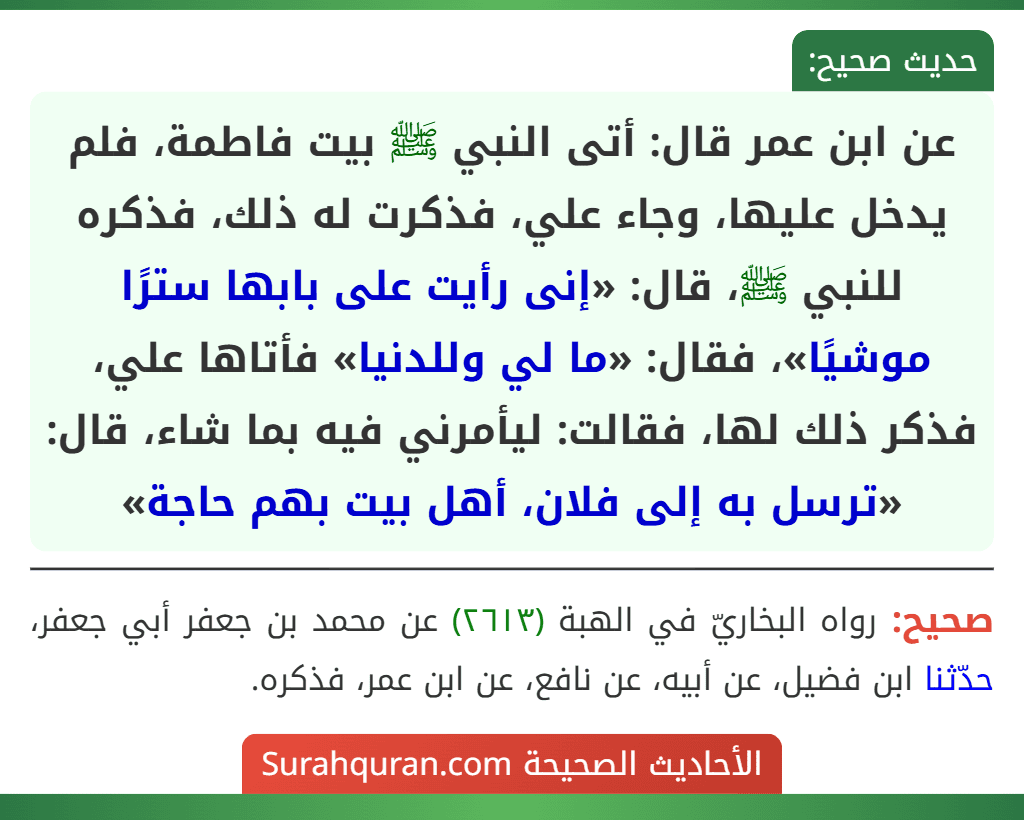 عن ابن عمر قال: أتى النبي ﷺ بيت فاطمة، فلم يدخل عليها، وجاء علي، فذكرت له ذلك، فذكره للنبي ﷺ، قال: «إنى رأيت على بابها سترًا موشيًا»، فقال: «ما لي وللدنيا» فأتاها علي، فذكر ذلك لها، فقالت: ليأمرني فيه بما شاء، قال: «ترسل به إلى فلان، أهل بيت بهم حاجة»