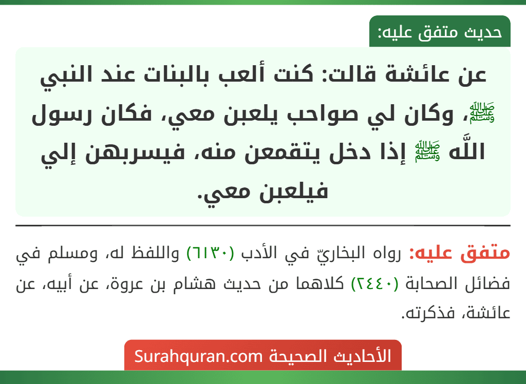 عن عائشة قالت: كنت ألعب بالبنات عند النبي ﷺ، وكان لي صواحب يلعبن معي، فكان رسول اللَّه ﷺ إذا دخل يتقمعن منه، فيسربهن إلي فيلعبن معي.