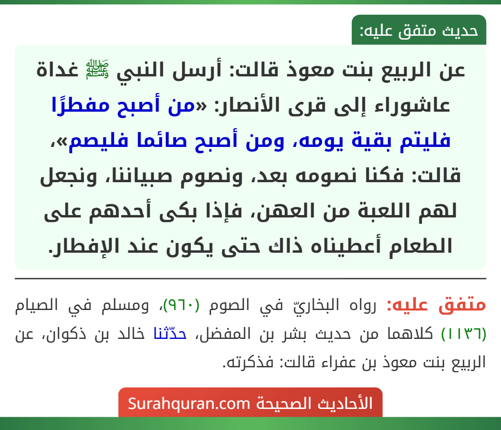 عن الربيع بنت معوذ قالت: أرسل النبي ﷺ غداة عاشوراء إلى قرى الأنصار: «من أصبح مفطرًا فليتم بقية يومه، ومن أصبح صائما فليصم»، قالت: فكنا نصومه بعد، ونصوم صبياننا، ونجعل لهم اللعبة من العهن، فإذا بكى أحدهم على الطعام أعطيناه ذاك حتى يكون عند الإفطار.