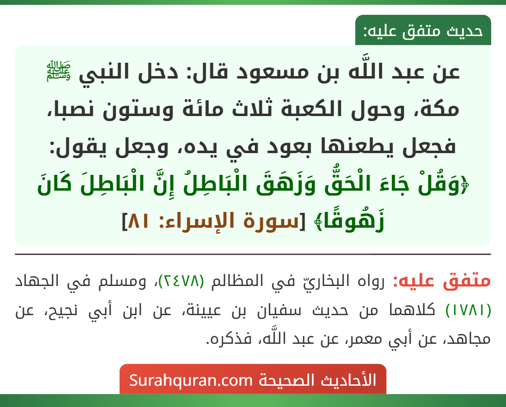 عن عبد اللَّه بن مسعود قال: دخل النبي ﷺ مكة، وحول الكعبة ثلاث مائة وستون نصبا، فجعل يطعنها بعود في يده، وجعل يقول: ﴿وَقُلْ جَاءَ الْحَقُّ وَزَهَقَ الْبَاطِلُ إِنَّ الْبَاطِلَ كَانَ زَهُوقًا﴾ [سورة الإسراء: ٨١]