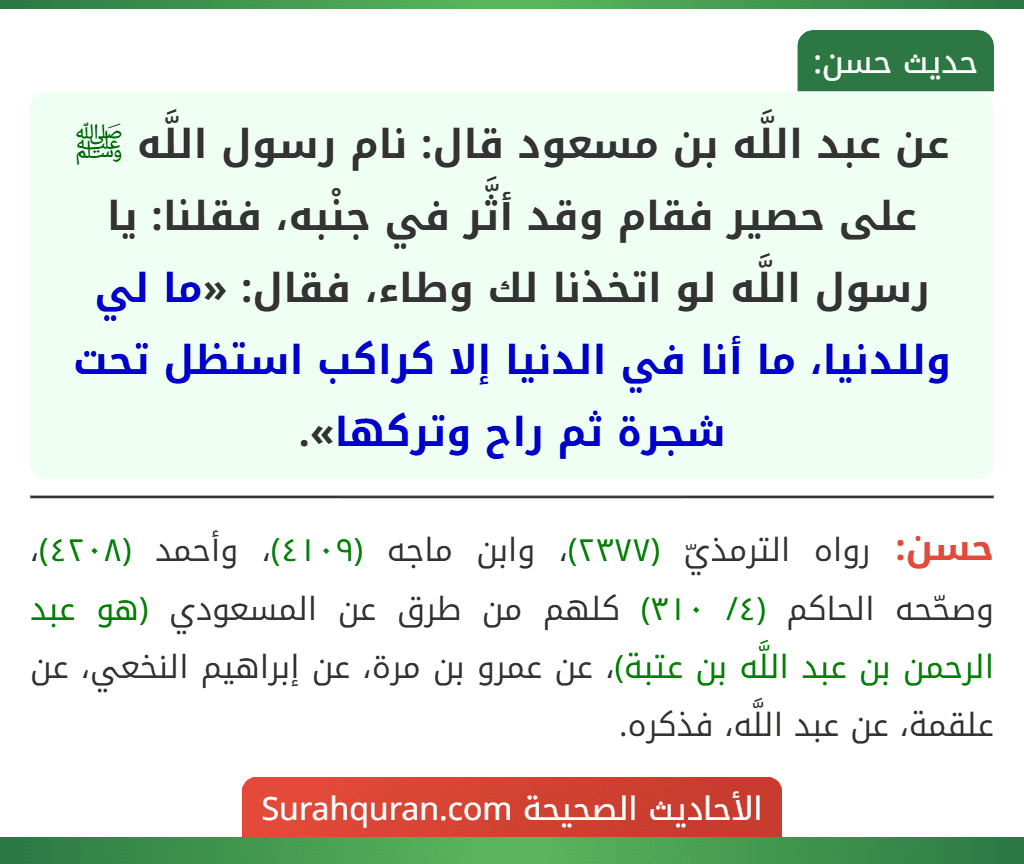 عن عبد اللَّه بن مسعود قال: نام رسول اللَّه ﷺ على حصير فقام وقد أثَّر في جنْبه، فقلنا: يا رسول اللَّه لو اتخذنا لك وطاء، فقال: «ما لي وللدنيا، ما أنا في الدنيا إلا كراكب استظل تحت شجرة ثم راح وتركها».