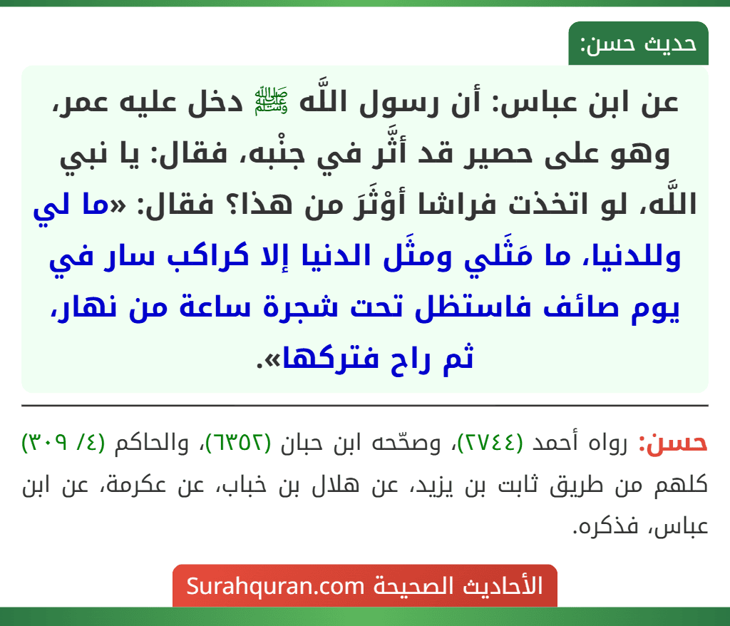 عن ابن عباس: أن رسول اللَّه ﷺ دخل عليه عمر، وهو على حصير قد أثَّر في جنْبه، فقال: يا نبي اللَّه، لو اتخذت فراشا أوْثَرَ من هذا؟ فقال: «ما لي وللدنيا، ما مَثَلي ومثَل الدنيا إلا كراكب سار في يوم صائف فاستظل تحت شجرة ساعة من نهار، ثم راح فتركها».