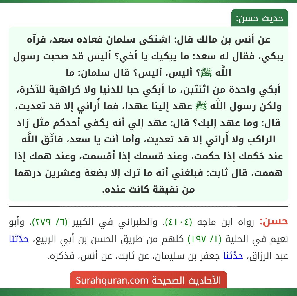 عن أنس بن مالك قال: اشتكى سلمان فعاده سعد، فرآه يبكي، فقال له سعد: ما يبكيك يا أخي؟ أليس قد صحبت رسول اللَّه ﷺ؟ أليس، أليس؟ قال سلمان: ما
أبكي واحدة من اثنتين، ما أبكي حبا للدنيا ولا كراهية للآخرة، ولكن رسول اللَّه ﷺ عهد إلينا عهدا، فما أُراني إلا قد تعديت، قال: وما عهد إليك؟ قال: عهد إلي أنه يكفي أحدكم مثل زاد الراكب ولا أُراني إلا قد تعديت، وأما أنت يا سعد، فاتّق اللَّه عند حُكمك إذا حكمت، وعند قسمك إذا أقسمت، وعند همك إذا هممت، قال ثابت: فبلغني أنه ما ترك إلا بضعة وعشرين درهما من نفيقة كانت عنده.