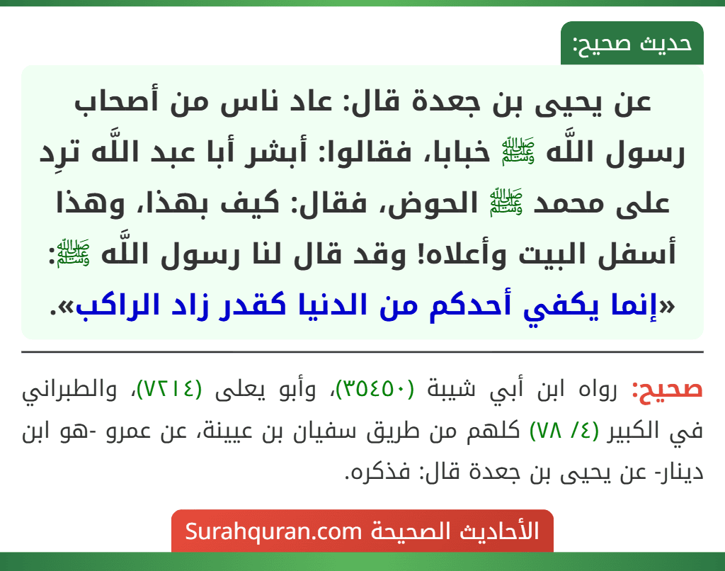 عن يحيى بن جعدة قال: عاد ناس من أصحاب رسول اللَّه ﷺ خبابا، فقالوا: أبشر أبا عبد اللَّه ترِد على محمد ﷺ الحوض، فقال: كيف بهذا، وهذا أسفل البيت وأعلاه! وقد قال لنا رسول اللَّه ﷺ: «إنما يكفي أحدكم من الدنيا كقدر زاد الراكب».