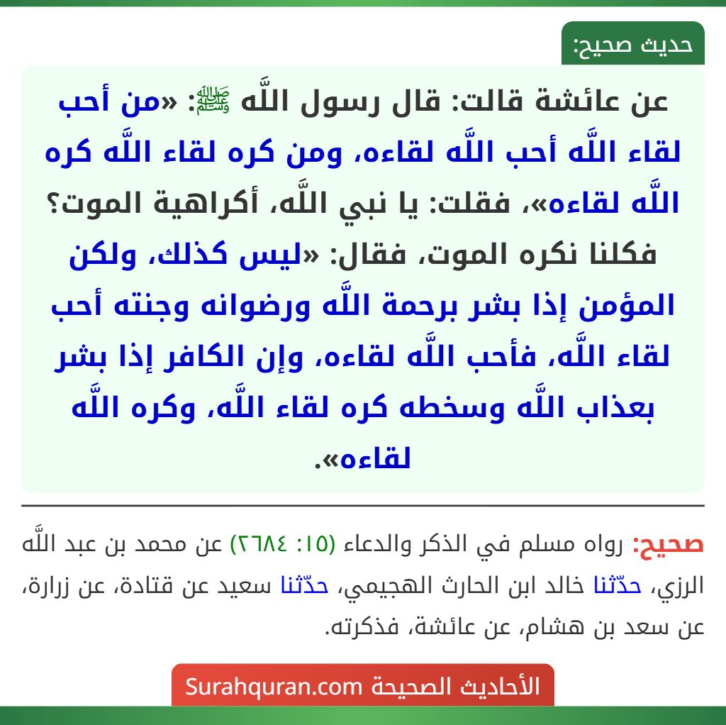 عن عائشة قالت: قال رسول اللَّه ﷺ: «من أحب لقاء اللَّه أحب اللَّه لقاءه، ومن كره لقاء اللَّه كره اللَّه لقاءه»، فقلت: يا نبي اللَّه، أكراهية الموت؟ فكلنا نكره الموت، فقال: «ليس كذلك، ولكن المؤمن إذا بشر برحمة اللَّه ورضوانه وجنته أحب لقاء اللَّه، فأحب اللَّه لقاءه، وإن الكافر إذا بشر بعذاب اللَّه وسخطه كره لقاء اللَّه، وكره اللَّه لقاءه». عن عائشة قالت: قال رسول اللَّه ﷺ: «من أحب لقاء اللَّه أحب اللَّه لقاءه، ومن كره لقاء اللَّه كره اللَّه لقاءه»، فقلت: يا نبي اللَّه، أكراهية الموت؟ فكلنا نكره الموت، فقال: «ليس كذلك، ولكن المؤمن إذا بشر برحمة اللَّه ورضوانه وجنته أحب لقاء اللَّه، فأحب اللَّه لقاءه، وإن الكافر إذا بشر بعذاب اللَّه وسخطه كره لقاء اللَّه، وكره اللَّه لقاءه».