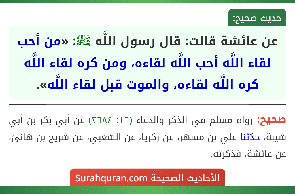 عن عائشة قالت: قال رسول اللَّه ﷺ: «من أحب لقاء اللَّه أحب اللَّه لقاءه، ومن كره لقاء اللَّه كره اللَّه لقاءه، والموت قبل لقاء اللَّه». عن عائشة قالت: قال رسول اللَّه ﷺ: «من أحب لقاء اللَّه أحب اللَّه لقاءه، ومن كره لقاء اللَّه كره اللَّه لقاءه، والموت قبل لقاء اللَّه».