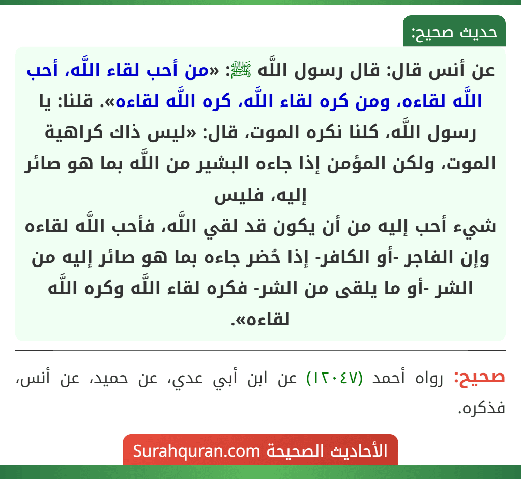 عن أنس قال: قال رسول اللَّه ﷺ: «من أحب لقاء اللَّه، أحب اللَّه لقاءه، ومن كره لقاء اللَّه، كره اللَّه لقاءه». قلنا: يا رسول اللَّه، كلنا نكره الموت، قال: «ليس ذاك كراهية الموت، ولكن المؤمن إذا جاءه البشير من اللَّه بما هو صائر إليه، فليس
شيء أحب إليه من أن يكون قد لقي اللَّه، فأحب اللَّه لقاءه وإن الفاجر -أو الكافر- إذا حُضر جاءه بما هو صائر إليه من الشر -أو ما يلقى من الشر- فكره لقاء اللَّه وكره اللَّه لقاءه».