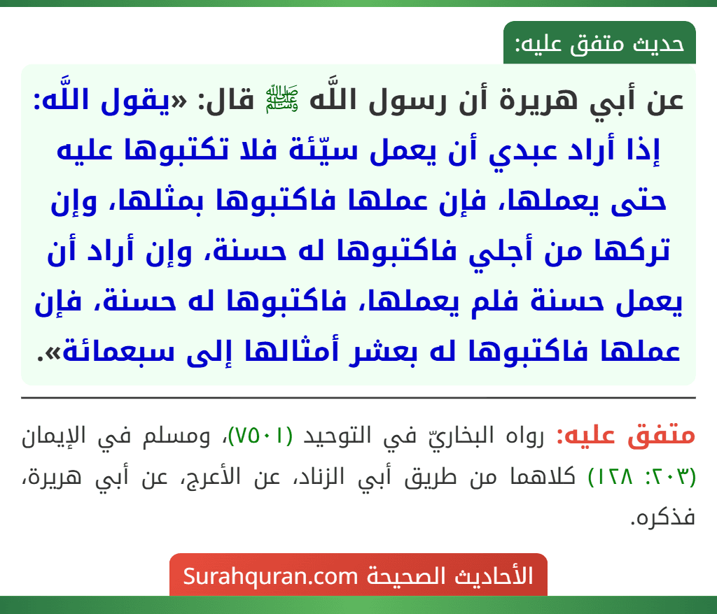 عن أبي هريرة أن رسول اللَّه ﷺ قال: «يقول اللَّه: إذا أراد عبدي أن يعمل سيّئة فلا تكتبوها عليه حتى يعملها، فإن عملها فاكتبوها بمثلها، وإن تركها من أجلي فاكتبوها له حسنة، وإن أراد أن يعمل حسنة فلم يعملها، فاكتبوها له حسنة، فإن عملها فاكتبوها له بعشر أمثالها إلى سبعمائة». عن أبي هريرة أن رسول اللَّه ﷺ قال: «يقول اللَّه: إذا أراد عبدي أن يعمل سيّئة فلا تكتبوها عليه حتى يعملها، فإن عملها فاكتبوها بمثلها، وإن تركها من أجلي فاكتبوها له حسنة، وإن أراد أن يعمل حسنة فلم يعملها، فاكتبوها له حسنة، فإن عملها فاكتبوها له بعشر أمثالها إلى سبعمائة».