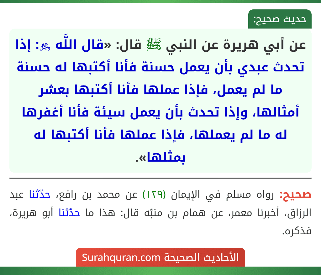 عن أبي هريرة عن النبي ﷺ قال: «قال اللَّه ﷿: إذا تحدث عبدي بأن يعمل حسنة فأنا أكتبها له حسنة ما لم يعمل، فإذا عملها فأنا أكتبها بعشر أمثالها، وإذا تحدث بأن يعمل سيئة فأنا أغفرها له ما لم يعملها، فإذا عملها فأنا أكتبها له بمثلها». عن أبي هريرة عن النبي ﷺ قال: «قال اللَّه ﷿: إذا تحدث عبدي بأن يعمل حسنة فأنا أكتبها له حسنة ما لم يعمل، فإذا عملها فأنا أكتبها بعشر أمثالها، وإذا تحدث بأن يعمل سيئة فأنا أغفرها له ما لم يعملها، فإذا عملها فأنا أكتبها له بمثلها».
