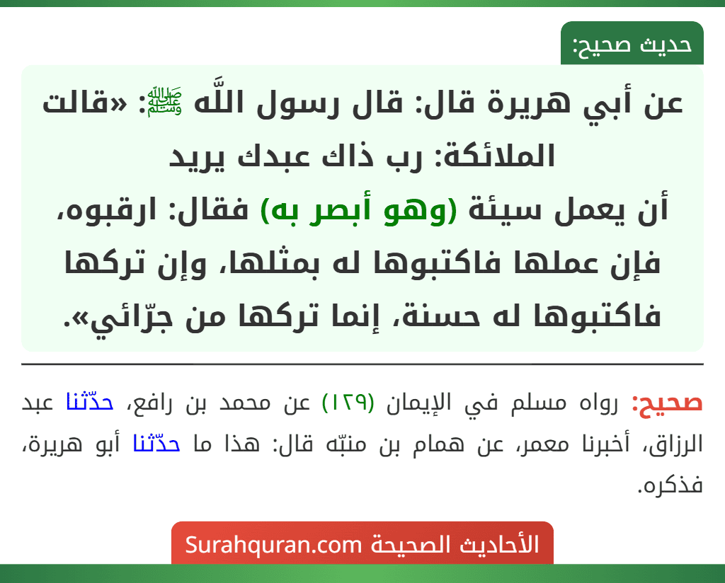 عن أبي هريرة قال: قال رسول اللَّه ﷺ: «قالت الملائكة: رب ذاك عبدك يريد
أن يعمل سيئة (وهو أبصر به) فقال: ارقبوه، فإن عملها فاكتبوها له بمثلها، وإن تركها فاكتبوها له حسنة، إنما تركها من جرّائي».