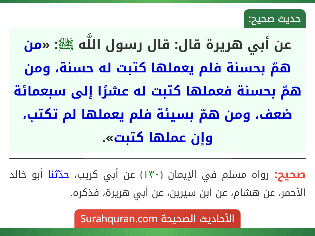 عن أبي هريرة قال: قال رسول اللَّه ﷺ: «من همّ بحسنة فلم يعملها كتبت له حسنة، ومن همّ بحسنة فعملها كتبت له عشرًا إلى سبعمائة ضعف، ومن همّ بسيئة فلم يعملها لم تكتب، وإن عملها كتبت». عن أبي هريرة قال: قال رسول اللَّه ﷺ: «من همّ بحسنة فلم يعملها كتبت له حسنة، ومن همّ بحسنة فعملها كتبت له عشرًا إلى سبعمائة ضعف، ومن همّ بسيئة فلم يعملها لم تكتب، وإن عملها كتبت».