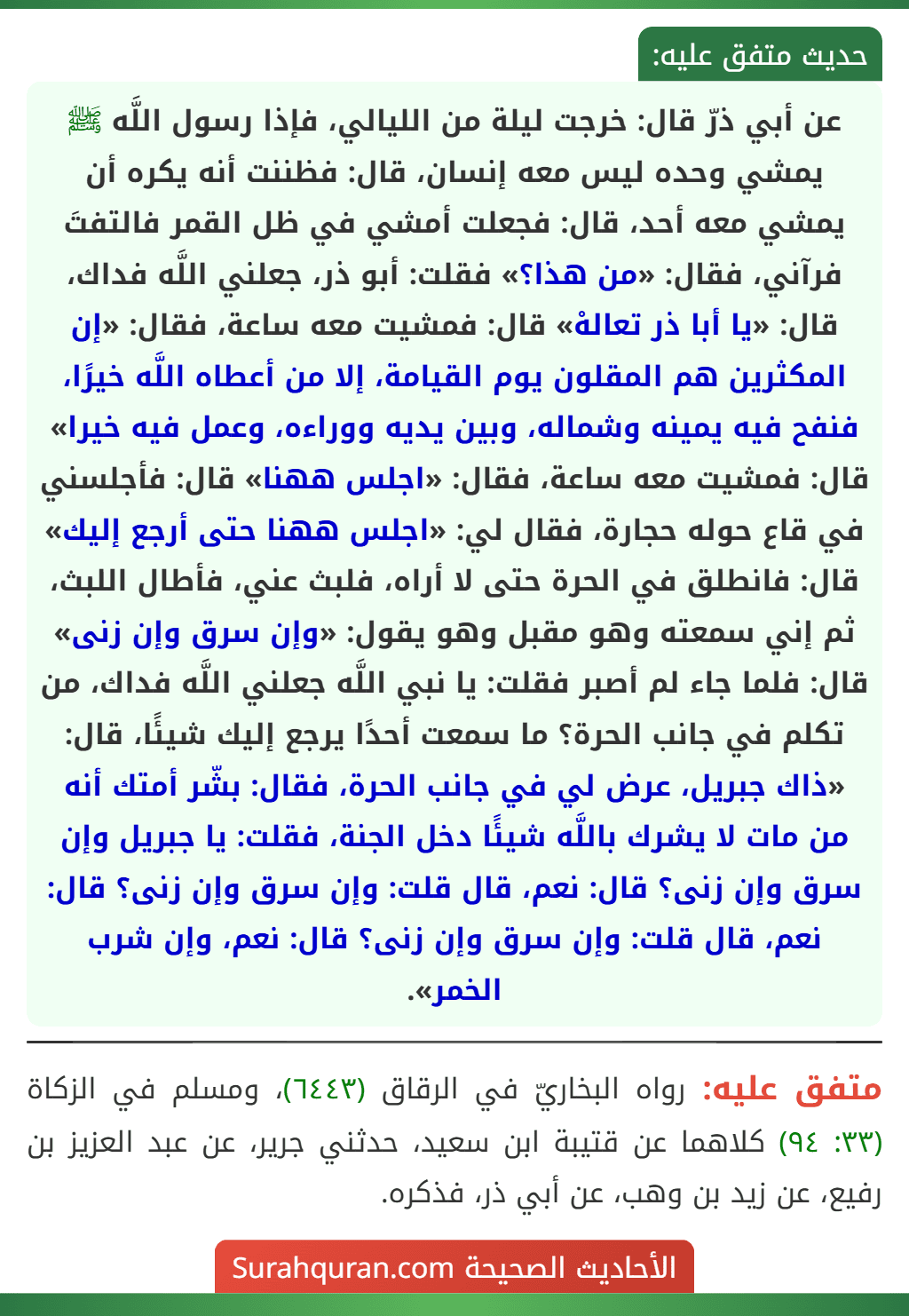 عن أبي ذرّ قال: خرجت ليلة من الليالي، فإذا رسول اللَّه ﷺ يمشي وحده ليس معه إنسان، قال: فظننت أنه يكره أن يمشي معه أحد، قال: فجعلت أمشي في ظل القمر فالتفتَ فرآني، فقال: «من هذا؟» فقلت: أبو ذر، جعلني اللَّه فداك، قال: «يا أبا ذر تعالهْ» قال: فمشيت معه ساعة، فقال: «إن المكثرين هم المقلون يوم القيامة، إلا من أعطاه اللَّه خيرًا، فنفح فيه يمينه وشماله، وبين يديه ووراءه، وعمل فيه خيرا» قال: فمشيت معه ساعة، فقال: «اجلس ههنا» قال: فأجلسني في قاع حوله حجارة، فقال لي: «اجلس ههنا حتى أرجع إليك» قال: فانطلق في الحرة حتى لا أراه، فلبث عني، فأطال اللبث، ثم إني سمعته وهو مقبل وهو يقول: «وإن سرق وإن زنى» قال: فلما جاء لم أصبر فقلت: يا نبي اللَّه جعلني اللَّه فداك، من تكلم في جانب الحرة؟ ما سمعت أحدًا يرجع إليك شيئًا، قال: «ذاك جبريل، عرض لي في جانب الحرة، فقال: بشّر أمتك أنه من مات لا يشرك باللَّه شيئًا دخل الجنة، فقلت: يا جبريل وإن سرق وإن زنى؟ قال: نعم، قال قلت: وإن سرق وإن زنى؟ قال: نعم، قال قلت: وإن سرق وإن زنى؟ قال: نعم، وإن شرب الخمر». عن أبي ذرّ قال: خرجت ليلة من الليالي، فإذا رسول اللَّه ﷺ يمشي وحده ليس معه إنسان، قال: فظننت أنه يكره أن يمشي معه أحد، قال: فجعلت أمشي في ظل القمر فالتفتَ فرآني، فقال: «من هذا؟» فقلت: أبو ذر، جعلني اللَّه فداك، قال: «يا أبا ذر تعالهْ» قال: فمشيت معه ساعة، فقال: «إن المكثرين هم المقلون يوم القيامة، إلا من أعطاه اللَّه خيرًا، فنفح فيه يمينه وشماله، وبين يديه ووراءه، وعمل فيه خيرا» قال: فمشيت معه ساعة، فقال: «اجلس ههنا» قال: فأجلسني في قاع حوله حجارة، فقال لي: «اجلس ههنا حتى أرجع إليك» قال: فانطلق في الحرة حتى لا أراه، فلبث عني، فأطال اللبث، ثم إني سمعته وهو مقبل وهو يقول: «وإن سرق وإن زنى» قال: فلما جاء لم أصبر فقلت: يا نبي اللَّه جعلني اللَّه فداك، من تكلم في جانب الحرة؟ ما سمعت أحدًا يرجع إليك شيئًا، قال: «ذاك جبريل، عرض لي في جانب الحرة، فقال: بشّر أمتك أنه من مات لا يشرك باللَّه شيئًا دخل الجنة، فقلت: يا جبريل وإن سرق وإن زنى؟ قال: نعم، قال قلت: وإن سرق وإن زنى؟ قال: نعم، قال قلت: وإن سرق وإن زنى؟ قال: نعم، وإن شرب الخمر».