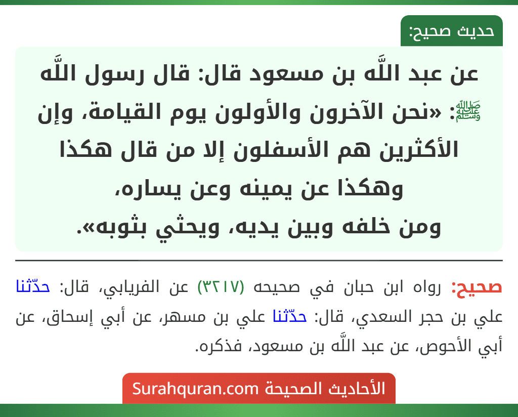 عن عبد اللَّه بن مسعود قال: قال رسول اللَّه ﷺ: «نحن الآخرون والأولون يوم القيامة، وإن الأكثرين هم الأسفلون إلا من قال هكذا وهكذا عن يمينه وعن يساره،
ومن خلفه وبين يديه، ويحثي بثوبه». عن عبد اللَّه بن مسعود قال: قال رسول اللَّه ﷺ: «نحن الآخرون والأولون يوم القيامة، وإن الأكثرين هم الأسفلون إلا من قال هكذا وهكذا عن يمينه وعن يساره،
ومن خلفه وبين يديه، ويحثي بثوبه».