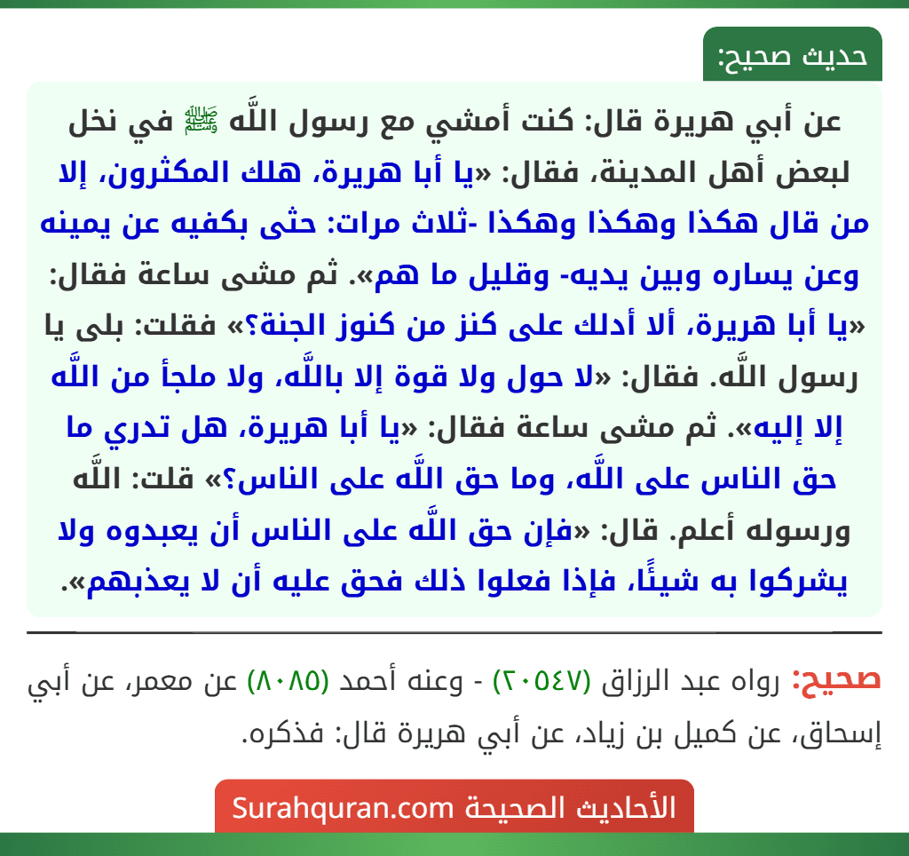 عن أبي هريرة قال: كنت أمشي مع رسول اللَّه ﷺ في نخل لبعض أهل المدينة، فقال: «يا أبا هريرة، هلك المكثرون، إلا من قال هكذا وهكذا وهكذا -ثلاث مرات: حثى بكفيه عن يمينه وعن يساره وبين يديه- وقليل ما هم». ثم مشى ساعة فقال: «يا أبا هريرة، ألا أدلك على كنز من كنوز الجنة؟» فقلت: بلى يا رسول اللَّه. فقال: «لا حول ولا قوة إلا باللَّه، ولا ملجأ من اللَّه إلا إليه». ثم مشى ساعة فقال: «يا أبا هريرة، هل تدري ما حق الناس على اللَّه، وما حق اللَّه على الناس؟» قلت: اللَّه ورسوله أعلم. قال: «فإن حق اللَّه على الناس أن يعبدوه ولا يشركوا به شيئًا، فإذا فعلوا ذلك فحق عليه أن لا يعذبهم».