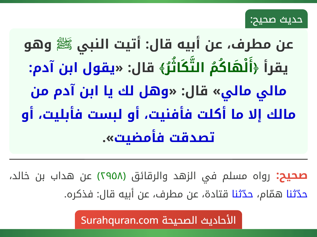 عن مطرف، عن أبيه قال: أتيت النبي ﷺ وهو يقرأ ﴿أَلْهَاكُمُ التَّكَاثُرُ﴾ قال: «يقول ابن آدم: مالي مالي» قال: «وهل لك يا ابن آدم من مالك إلا ما أكلت فأفنيت، أو لبست فأبليت، أو تصدقت فأمضيت». عن مطرف، عن أبيه قال: أتيت النبي ﷺ وهو يقرأ ﴿أَلْهَاكُمُ التَّكَاثُرُ﴾ قال: «يقول ابن آدم: مالي مالي» قال: «وهل لك يا ابن آدم من مالك إلا ما أكلت فأفنيت، أو لبست فأبليت، أو تصدقت فأمضيت».