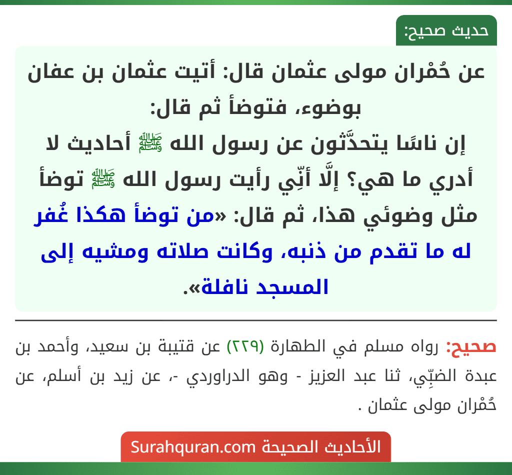 عن حُمْران مولى عثمان قال: أتيت عثمان بن عفان بوضوء، فتوضأ ثم قال:
إن ناسًا يتحدَّثون عن رسول الله ﷺ أحاديث لا أدري ما هي؟ إلَّا أنِّي رأيت رسول الله ﷺ توضأ مثل وضوئي هذا، ثم قال: «من توضأ هكذا غُفر له ما تقدم من ذنبه، وكانت صلاته ومشيه إلى المسجد نافلة».