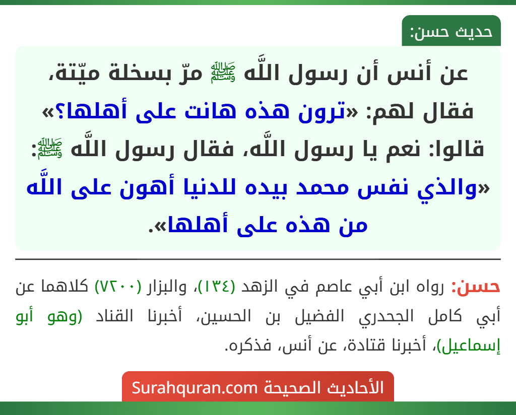 عن أنس أن رسول اللَّه ﷺ مرّ بسخلة ميّتة، فقال لهم: «ترون هذه هانت على أهلها؟» قالوا: نعم يا رسول اللَّه، فقال رسول اللَّه ﷺ: «والذي نفس محمد بيده للدنيا أهون على اللَّه من هذه على أهلها». عن أنس أن رسول اللَّه ﷺ مرّ بسخلة ميّتة، فقال لهم: «ترون هذه هانت على أهلها؟» قالوا: نعم يا رسول اللَّه، فقال رسول اللَّه ﷺ: «والذي نفس محمد بيده للدنيا أهون على اللَّه من هذه على أهلها».