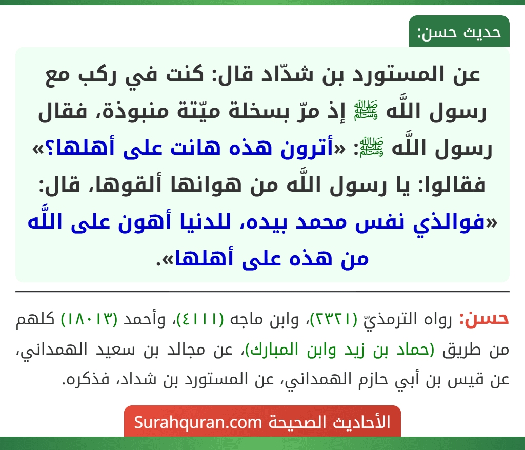 عن المستورد بن شدّاد قال: كنت في ركب مع رسول اللَّه ﷺ إذ مرّ بسخلة ميّتة منبوذة، فقال رسول اللَّه ﷺ: «أترون هذه هانت على أهلها؟» فقالوا: يا رسول اللَّه من هوانها ألقوها، قال: «فوالذي نفس محمد بيده، للدنيا أهون على اللَّه من هذه على أهلها». عن المستورد بن شدّاد قال: كنت في ركب مع رسول اللَّه ﷺ إذ مرّ بسخلة ميّتة منبوذة، فقال رسول اللَّه ﷺ: «أترون هذه هانت على أهلها؟» فقالوا: يا رسول اللَّه من هوانها ألقوها، قال: «فوالذي نفس محمد بيده، للدنيا أهون على اللَّه من هذه على أهلها».