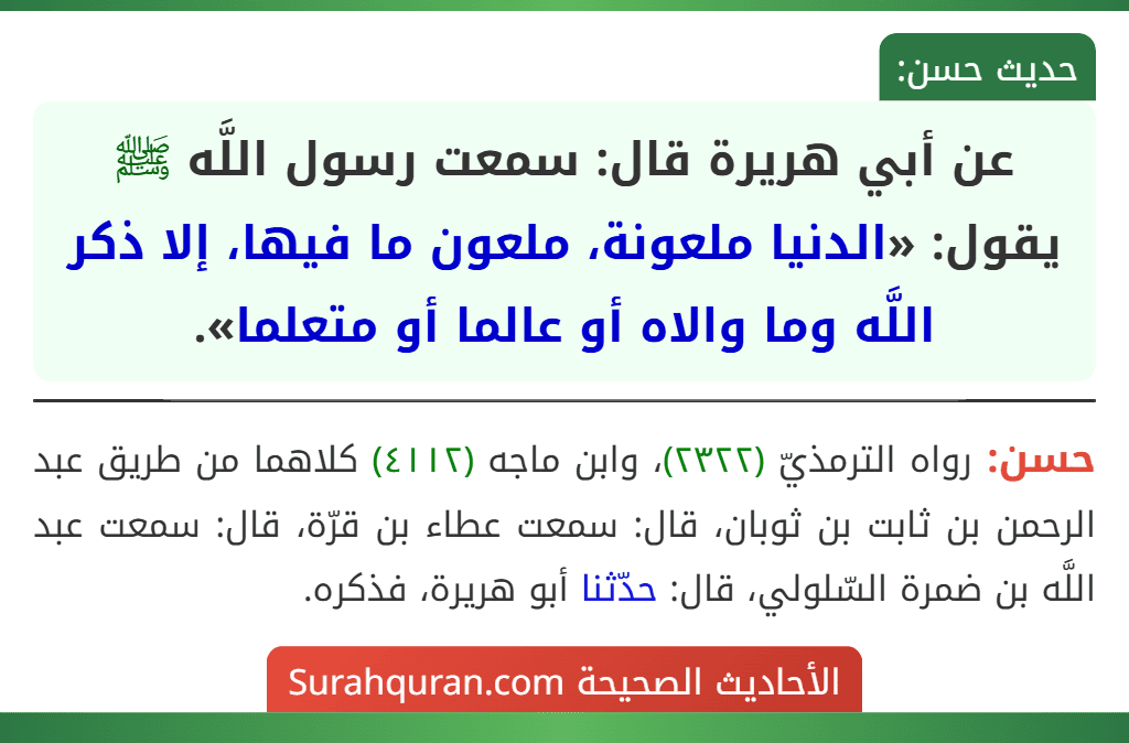 عن أبي هريرة قال: سمعت رسول اللَّه ﷺ يقول: «الدنيا ملعونة، ملعون ما فيها، إلا ذكر اللَّه وما والاه أو عالما أو متعلما». عن أبي هريرة قال: سمعت رسول اللَّه ﷺ يقول: «الدنيا ملعونة، ملعون ما فيها، إلا ذكر اللَّه وما والاه أو عالما أو متعلما».