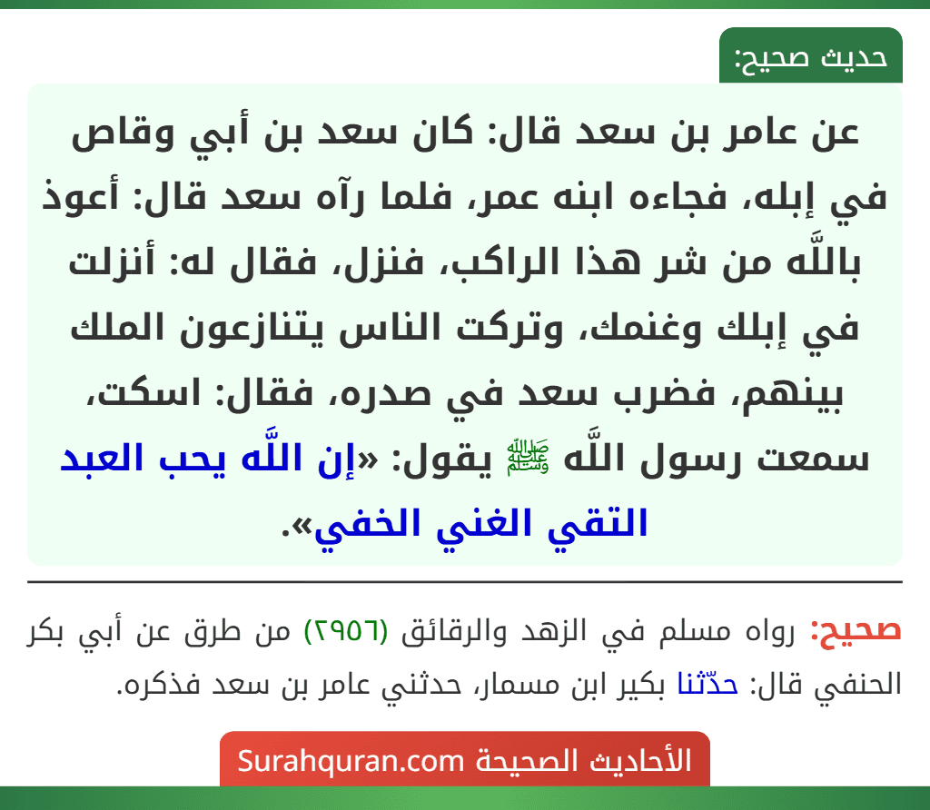 عن عامر بن سعد قال: كان سعد بن أبي وقاص في إبله، فجاءه ابنه عمر، فلما رآه سعد قال: أعوذ باللَّه من شر هذا الراكب، فنزل، فقال له: أنزلت في إبلك وغنمك، وتركت الناس يتنازعون الملك بينهم، فضرب سعد في صدره، فقال: اسكت، سمعت رسول اللَّه ﷺ يقول: «إن اللَّه يحب العبد التقي الغني الخفي». عن عامر بن سعد قال: كان سعد بن أبي وقاص في إبله، فجاءه ابنه عمر، فلما رآه سعد قال: أعوذ باللَّه من شر هذا الراكب، فنزل، فقال له: أنزلت في إبلك وغنمك، وتركت الناس يتنازعون الملك بينهم، فضرب سعد في صدره، فقال: اسكت، سمعت رسول اللَّه ﷺ يقول: «إن اللَّه يحب العبد التقي الغني الخفي».