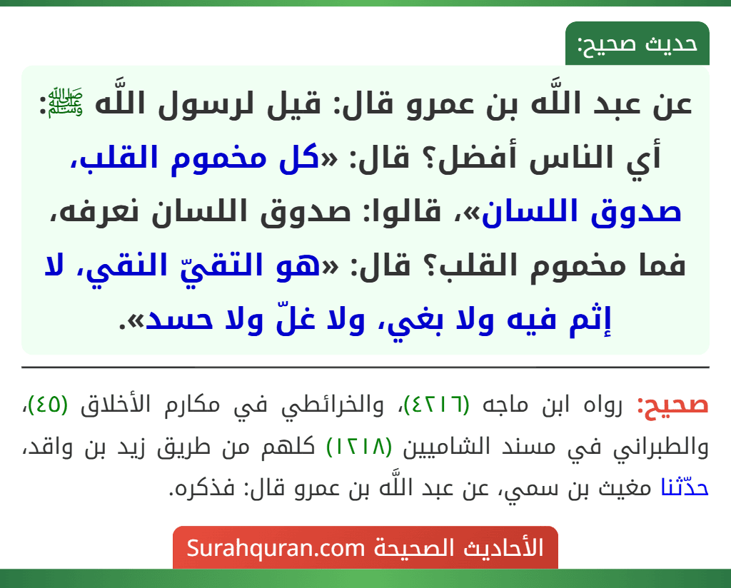 عن عبد اللَّه بن عمرو قال: قيل لرسول اللَّه ﷺ: أي الناس أفضل؟ قال: «كل مخموم القلب، صدوق اللسان»، قالوا: صدوق اللسان نعرفه، فما مخموم القلب؟ قال: «هو التقيّ النقي، لا إثم فيه ولا بغي، ولا غلّ ولا حسد».