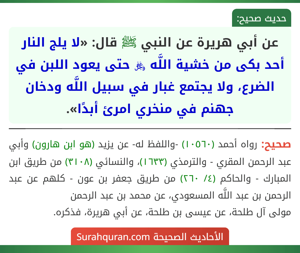 عن أبي هريرة عن النبي ﷺ قال: «لا يلج النار أحد بكى من خشية اللَّه ﷿ حتى يعود اللبن في الضرع، ولا يجتمع غبار في سبيل اللَّه ودخان جهنم في منخري امرئ أبدًا».