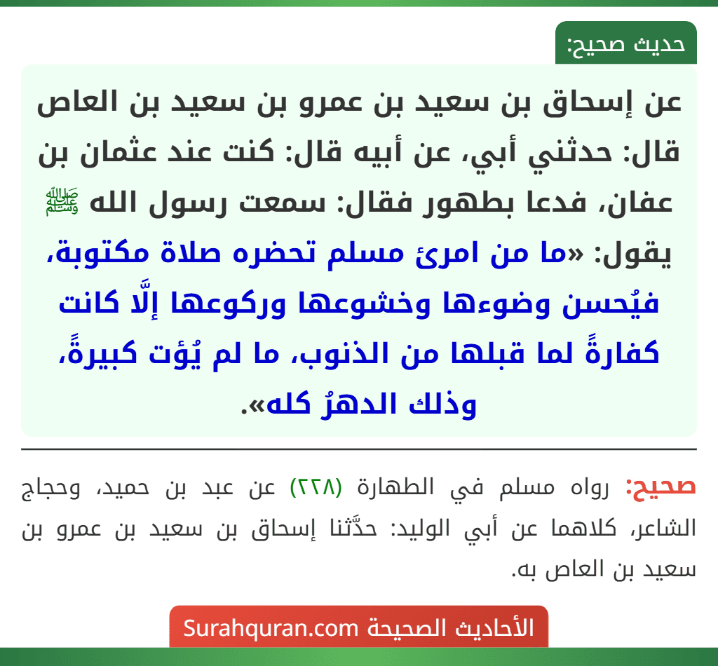 عن إسحاق بن سعيد بن عمرو بن سعيد بن العاص قال: حدثني أبي، عن أبيه قال: كنت عند عثمان بن عفان، فدعا بطهور فقال: سمعت رسول الله ﷺ يقول: «ما من امرئ مسلم تحضره صلاة مكتوبة، فيُحسن وضوءها وخشوعها وركوعها إلَّا كانت كفارةً لما قبلها من الذنوب، ما لم يُؤت كبيرةً، وذلك الدهرُ كله».